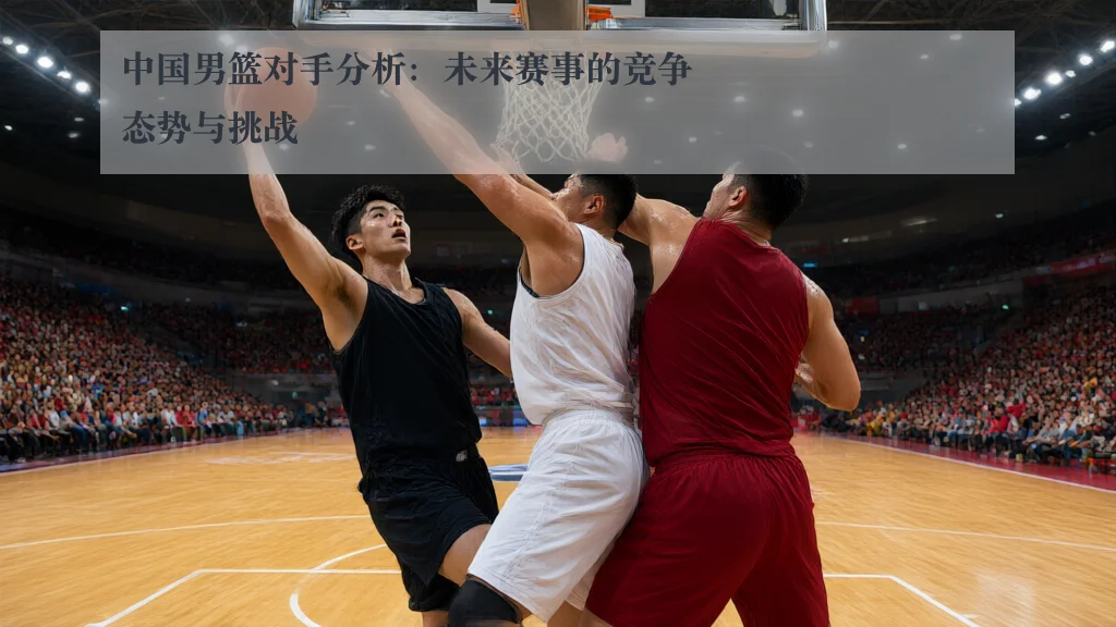 中国男篮对手分析:未来赛事的竞争态势与挑战