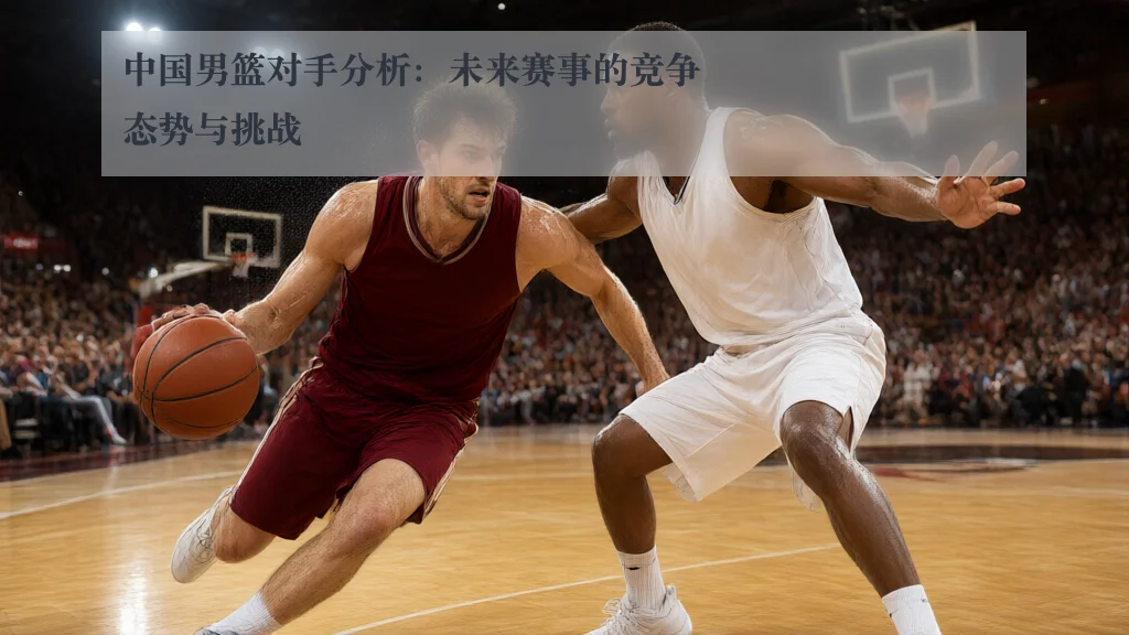 中国男篮对手分析:未来赛事的竞争态势与挑战