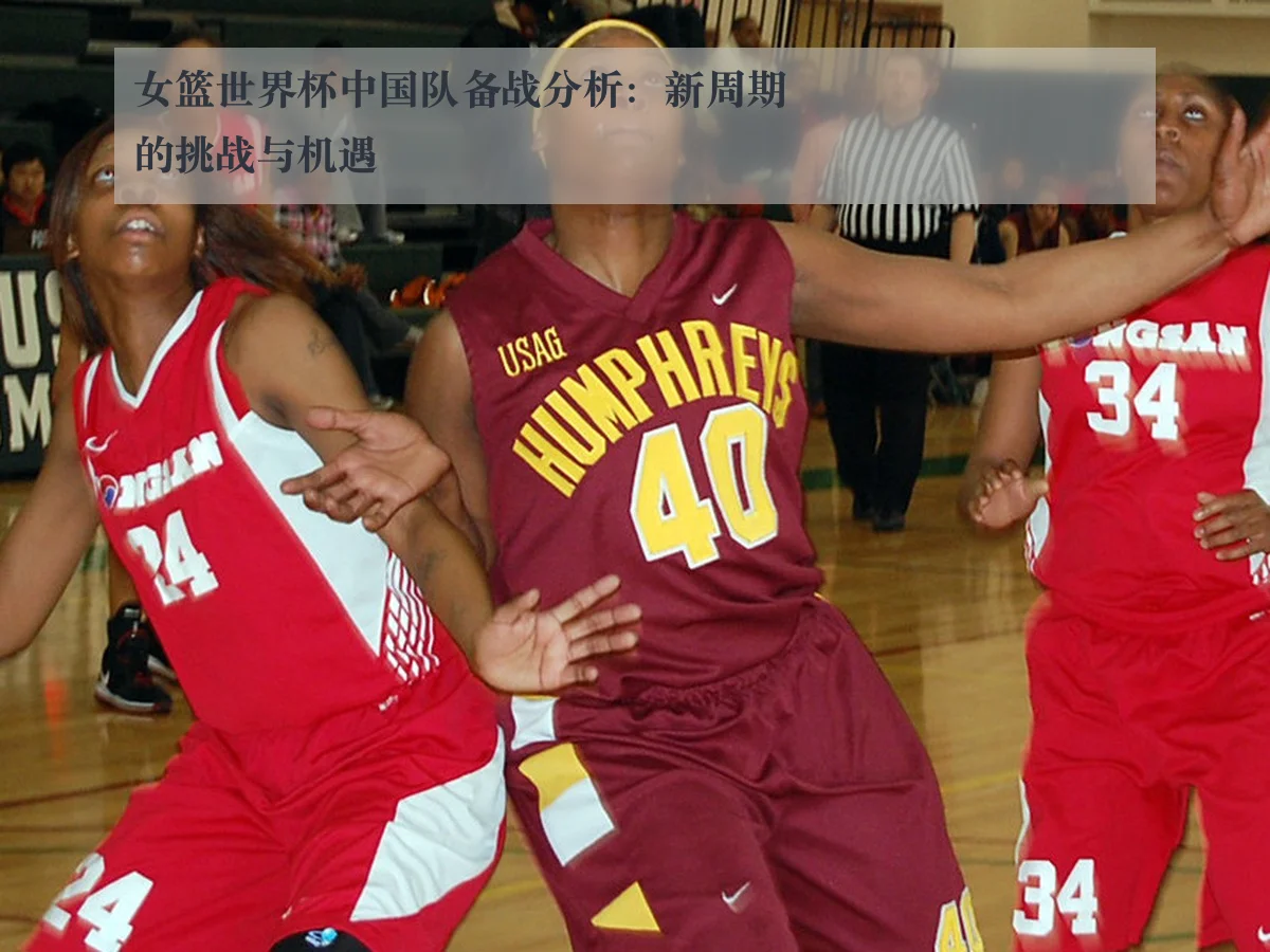 女篮世界杯中国队备战分析:新周期的挑战与机遇